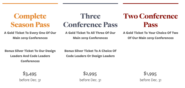 Complete Season Pass
A Gold Ticket To Every One Of Our Main 2019 Conferences
Bonus Silver Ticket To Our Design Leaders And Code Leaders Conferences
$3,495 

Three Conference Pass
A Gold Ticket To All Three Of Our Main 2019 Conferences
Bonus Silver Ticket To A Choice Of Code Leaders Or Design Leaders
$2,995 
before Dec. 31

Two Conference Pass
A Gold Ticket To Your Choice Of Two Of Our Main 2019 Conferences
 
$1,995 
before Dec. 31
