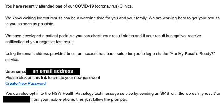 You have recently attended one of our COVID-19 (coronavirus) Clinics.

We know waiting for test results can be a worrying time for you and your family. We are working hard to get your results to you as soon as possible.

We have developed a patient portal so you can check your result status and if your result is negative, receive notification of your negative test result.

Using the email address provided to us, an account has been setup for you to log on to the “Are My Results Ready?” service. 

Username: [email address]
Please click on this link to create your new password
Create New Password
You can also opt in to the NSW Health Pathology text message service by sending an SMS with the words 'my result' to [mobiel number] from your mobile phone, then just follow the prompts. 
