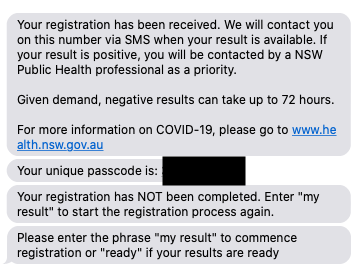 Your registration has been received. We will contact you on this number via SMS when your result is available. If your result is positive, you will be contacted by a NSW Public Health professional as a priority. 

Given demand, negative results can take up to 72 hours. 

For more information on COVID-19, please go to www.health.nsw.gov.au
Your unique passcode is: [passcode]]

Your registration has NOT been completed. Enter "my result" to start the registration process again.
Please enter the phrase "my result" to commence registration or "ready" if your results are ready