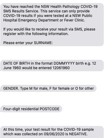 	You have reached the NSW Health Pathology COVID-19 SMS Results Service. This service can only provide COVID-19 results if you were tested at a NSW Public Hospital Emergency Department or Fever Clinic. 

If you would like to receive your result via SMS, please register with the following information. 

Please enter your SURNAME:

	DATE OF BIRTH in the format DDMMYYYY birth e.g. 12 June 1960 would be entered 12061960

	GENDER. Type M for male, F for female or O for other

	Four-digit residential POSTCODE

	At this time, your test result for the COVID-19 sample which was collected on 09/06/2020 is NEGATIVE. 
